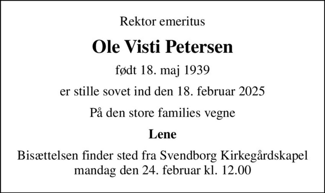 Rektor emeritus
Ole Visti Petersen
født 18. maj 1939
er stille sovet ind den 18. februar 2025
På den store families vegne
Lene
Bisættelsen finder sted fra Svendborg Kirkegårdskapel  mandag den 24. februar kl. 12.00