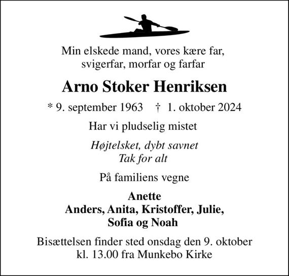 Min elskede mand, vores kære far,  svigerfar, morfar og farfar 
Arno Stoker Henriksen
* 9. september 1963    &#x271d; 1. oktober 2024
Har vi pludselig mistet 
Højtelsket, dybt savnet Tak for alt 
På familiens vegne
Anette Anders, Anita, Kristoffer, Julie, Sofia og Noah 
Bisættelsen finder sted onsdag den 9. oktober kl. 13.00 fra Munkebo Kirke