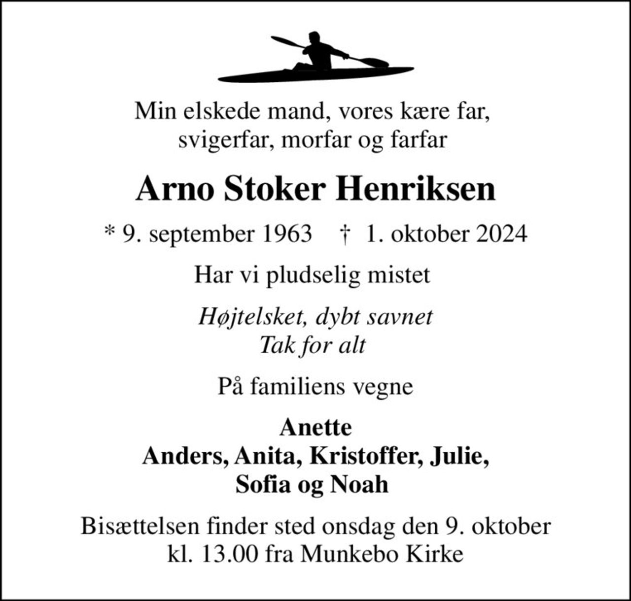 Min elskede mand, vores kære far,  svigerfar, morfar og farfar 
Arno Stoker Henriksen
* 9. september 1963    ✝ 1. oktober 2024
Har vi pludselig mistet 
Højtelsket, dybt savnet Tak for alt 
På familiens vegne
Anette Anders, Anita, Kristoffer, Julie, Sofia og Noah 
Bisættelsen finder sted onsdag den 9. oktober kl. 13.00 fra Munkebo Kirke