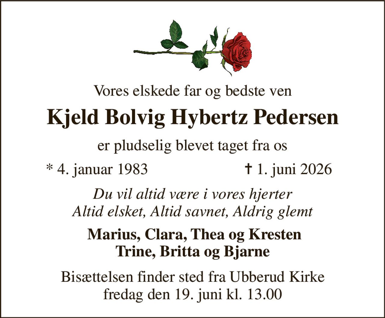 Vores elskede far og bedste ven 
Kjeld Bolvig Hybertz Pedersen 
er pludselig blevet taget fra os 
*​ 4. januar 1983 
✝​ 1. juni 2026​ 
Du vil altid være i vores hjerter Altid elsket, Altid savnet, Aldrig glemt 
 Marius, Clara, Thea og Kresten Trine, Britta og Bjarne 
Bisættelsen​ finder sted fra Ubberud Kirke​ fredag den 19. juni​ kl. 13.00