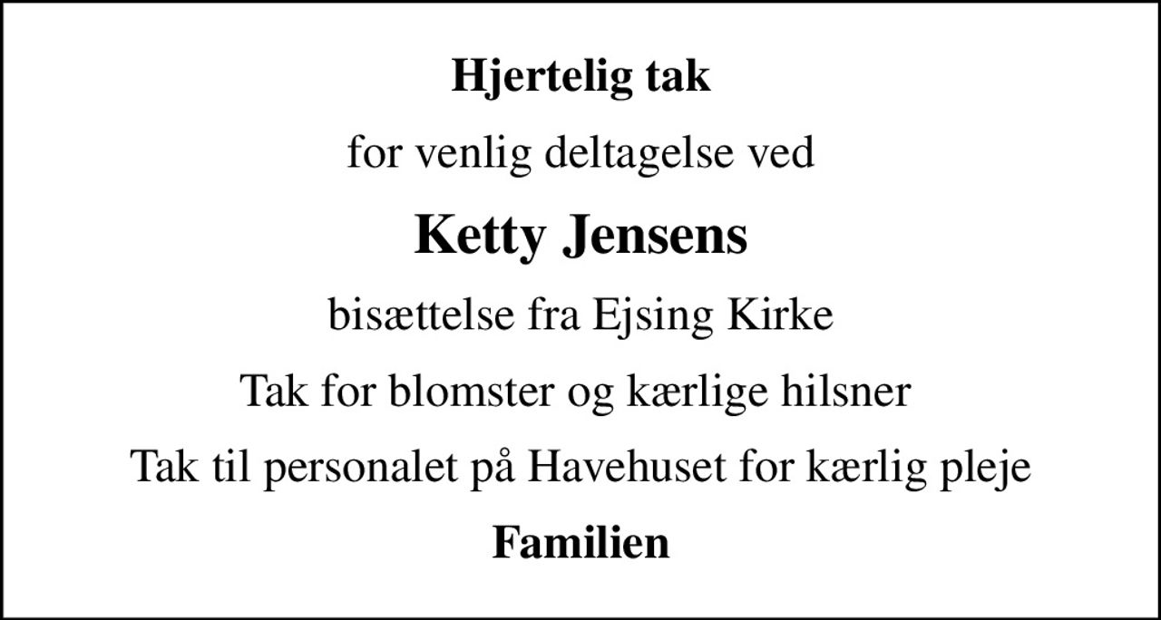 Hjertelig tak
for venlig deltagelse ved
Ketty Jensens
bisættelse fra Ejsing Kirke
Tak for blomster og kærlige hilsner 
Tak til personalet på Havehuset for kærlig pleje
Familien
