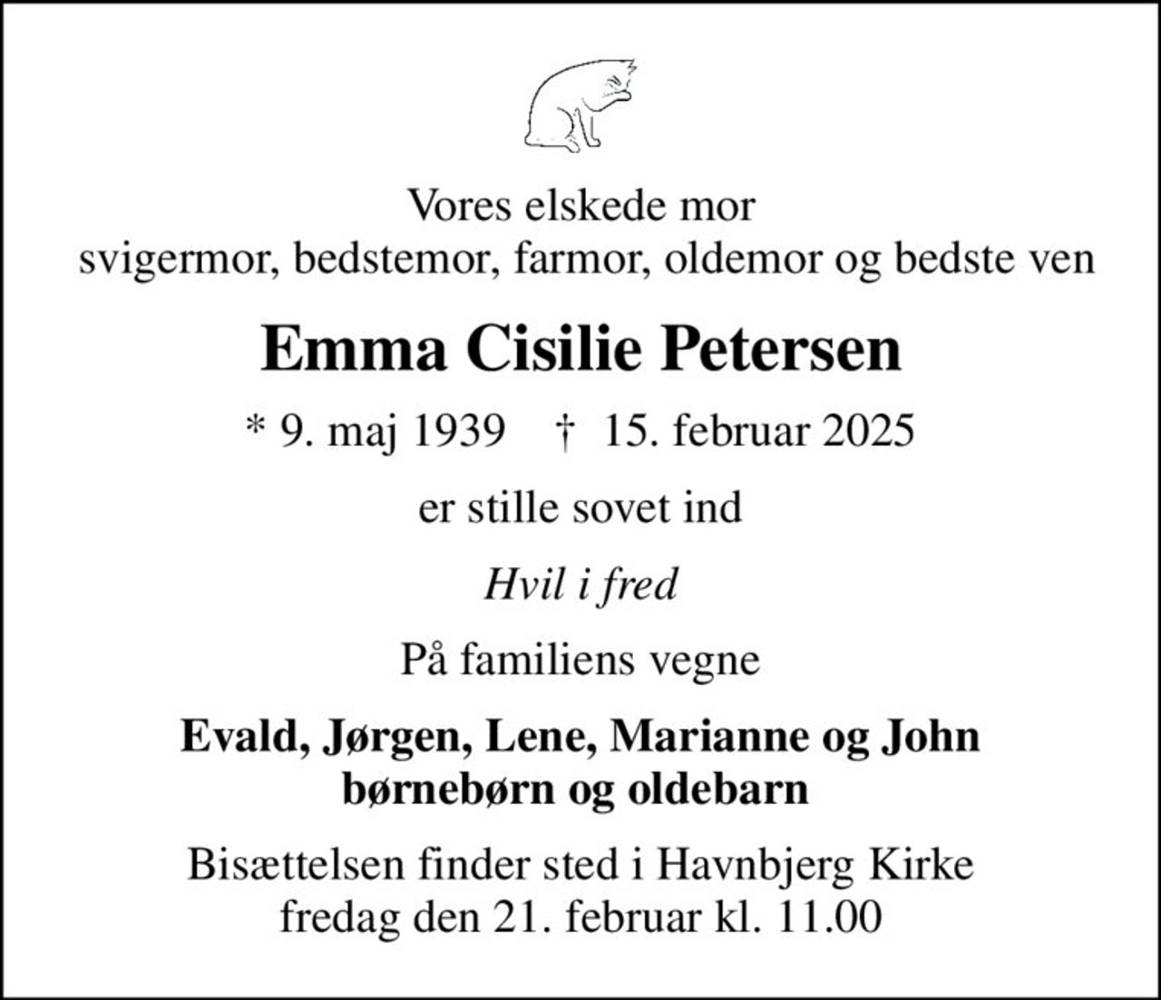 Vores elskede mor  svigermor, bedstemor, farmor, oldemor og bedste ven
Emma Cisilie Petersen
* 9. maj 1939    ✝ 15. februar 2025
er stille sovet ind
Hvil i fred
På familiens vegne
Evald, Jørgen, Lene, Marianne og John børnebørn og oldebarn 
Bisættelsen finder sted i Havnbjerg Kirke  fredag den 21. februar kl. 11.00