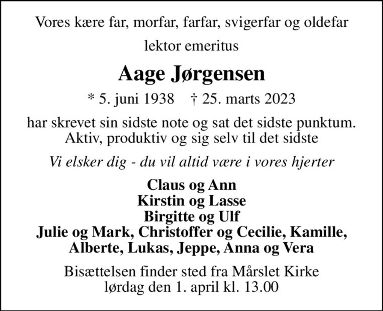 Vores kære far, morfar, farfar, svigerfar og oldefar
lektor emeritus
Aage Jørgensen
* 5. juni 1938    ✝ 25. marts 2023
har skrevet sin sidste note  og sat det sidste punktum. Aktiv, produktiv og sig selv til det sidste
Vi elsker dig - du vil altid være i vores hjerter
Claus og Ann Kirstin og Lasse Birgitte og Ulf Julie og Mark, Christoffer og Cecilie, Kamille, Alberte, Lukas, Jeppe, Anna og Vera
Bisættelsen finder sted fra Mårslet Kirke  lørdag den 1. april kl. 13.00