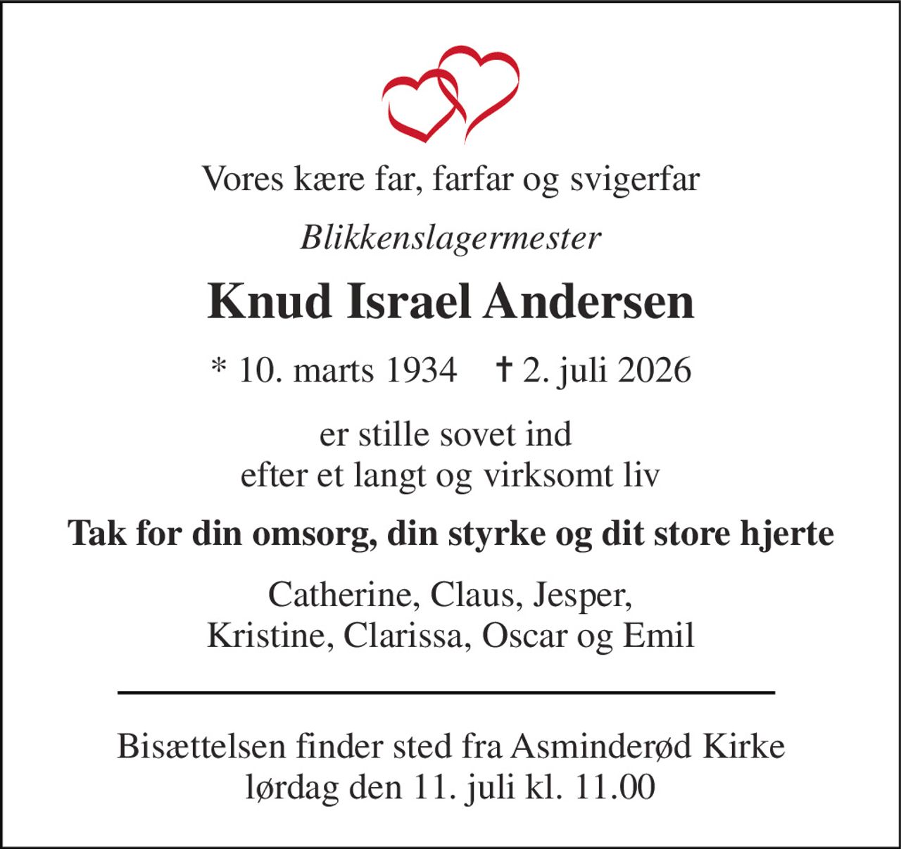 Vores kære far, farfar og svigerfar 
Blikkenslagermester 
Knud Israel Andersen 
* 10. marts 1934    ✝ 2. juli 2026 
er stille sovet ind  efter et langt og virksomt liv 
Tak for din omsorg, din styrke og dit store hjerte 
Catherine, Claus, Jesper, Kristine, Clarissa, Oscar og Emil 
Bisættelsen finder sted fra Asminderød Kirke lørdag den 11. juli kl. 11.00