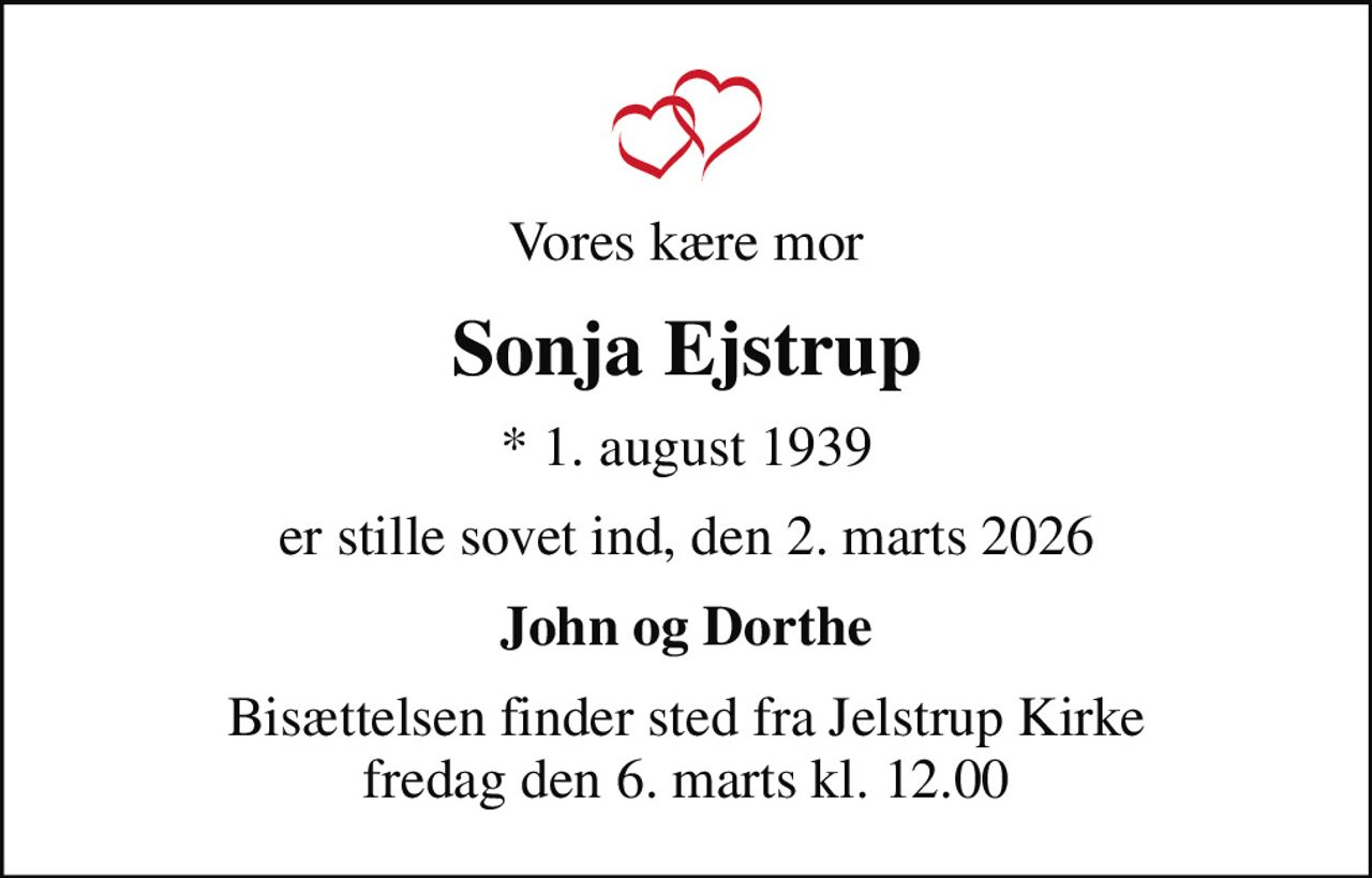 Vores kære mor
Sonja Ejstrup
* 1. august 1939
er stille sovet ind, den 2. marts 2026
John og Dorthe
Bisættelsen finder sted fra Jelstrup Kirke  fredag den 6. marts kl. 12.00
