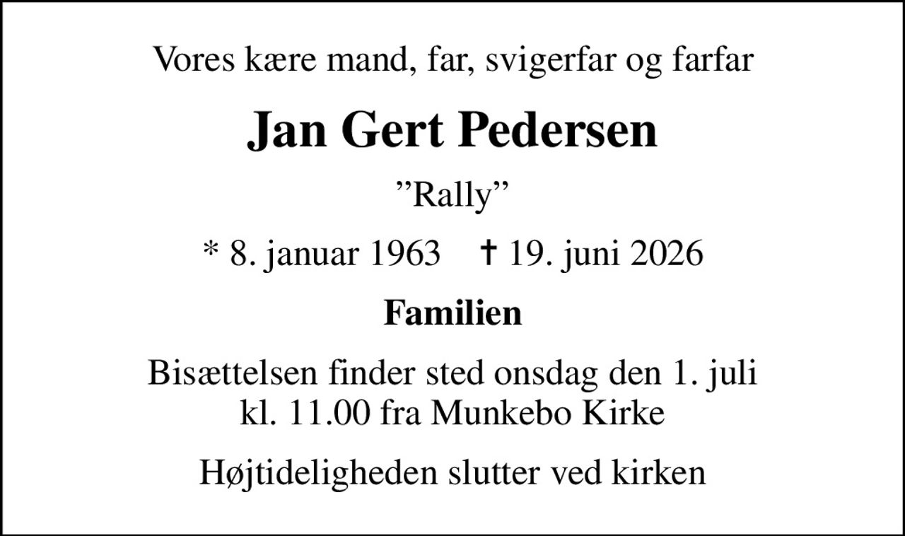 Vores kære mand, far, svigerfar og farfar
Jan Gert Pedersen
Rally
* 8. januar 1963    ✝ 19. juni 2026
Familien
Bisættelsen finder sted onsdag den 1. juli kl. 11.00 fra Munkebo Kirke
Højtideligheden slutter ved kirken