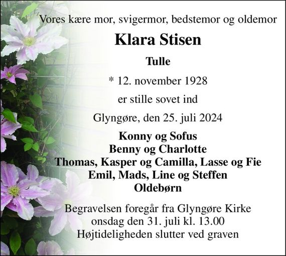 Vores kære mor, svigermor, bedstemor og oldemor 
Klara Stisen 
Tulle 
&#x2605;&#x200B; 12. november 1928 
er stille sovet ind 
Glyngøre, den 25. juli 2024 
Konny og Sofus Benny og Charlotte Thomas, Kasper og Camilla, Lasse og Fie Emil, Mads, Line og Steffen Oldebørn 
Begravelsen&#x200B; foregår fra Glyngøre Kirke&#x200B; onsdag den 31. juli&#x200B; kl. 13.00 Højtideligheden slutter ved graven