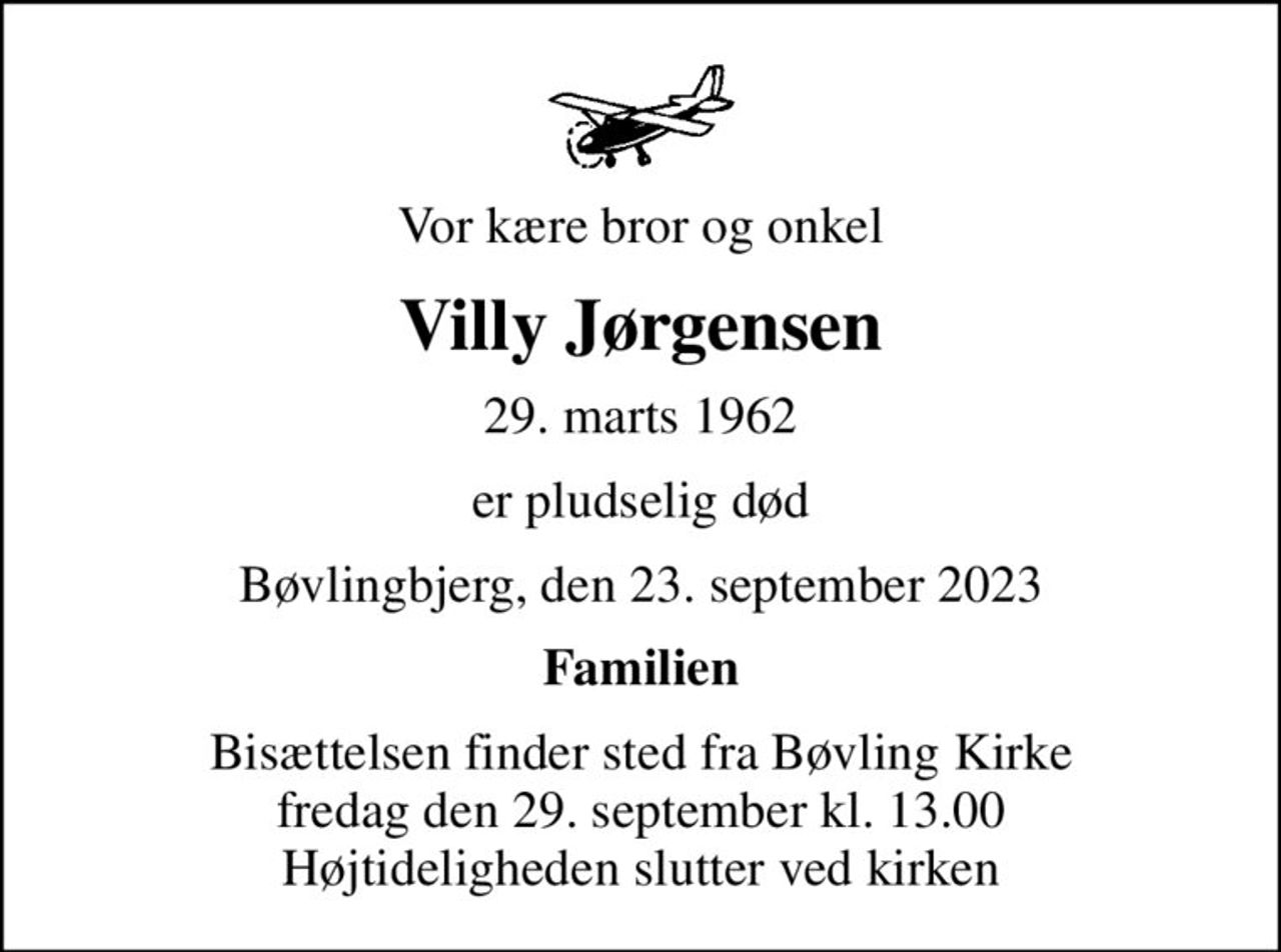 Vor kære bror og onkel
Villy Jørgensen
29. marts 1962
er pludselig død
Bøvlingbjerg, den 23. september 2023
Familien
Bisættelsen finder sted fra Bøvling Kirke  fredag den 29. september kl. 13.00  Højtideligheden slutter ved kirken