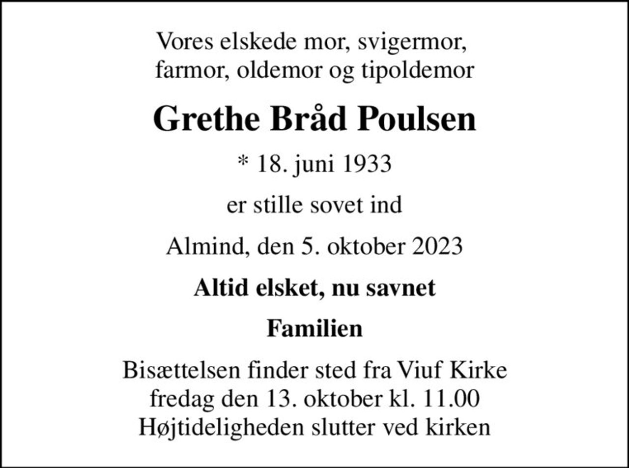 Vores elskede mor, svigermor,  farmor, oldemor og tipoldemor
Grethe Bråd Poulsen
* 18. juni 1933
er stille sovet ind
Almind, den 5. oktober 2023
Altid elsket, nu savnet
Familien
Bisættelsen finder sted fra Viuf Kirke  fredag den 13. oktober kl. 11.00  Højtideligheden slutter ved kirken
