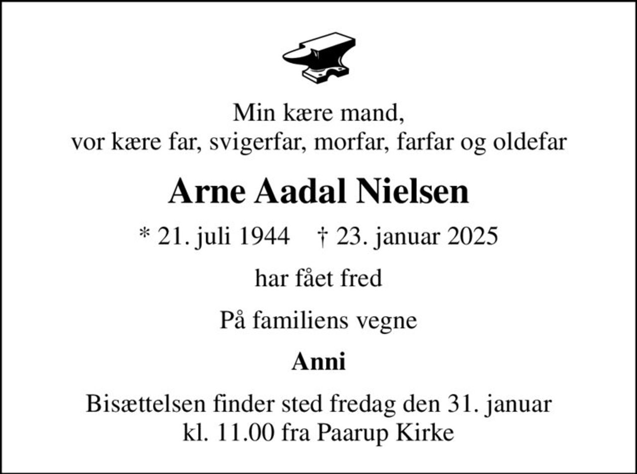 Min kære mand, vor kære far, svigerfar, morfar, farfar og oldefar
Arne Aadal Nielsen
* 21. juli 1944    ✝ 23. januar 2025
har fået fred
På familiens vegne
Anni
Bisættelsen finder sted fredag den 31. januar kl. 11.00 fra Paarup Kirke
