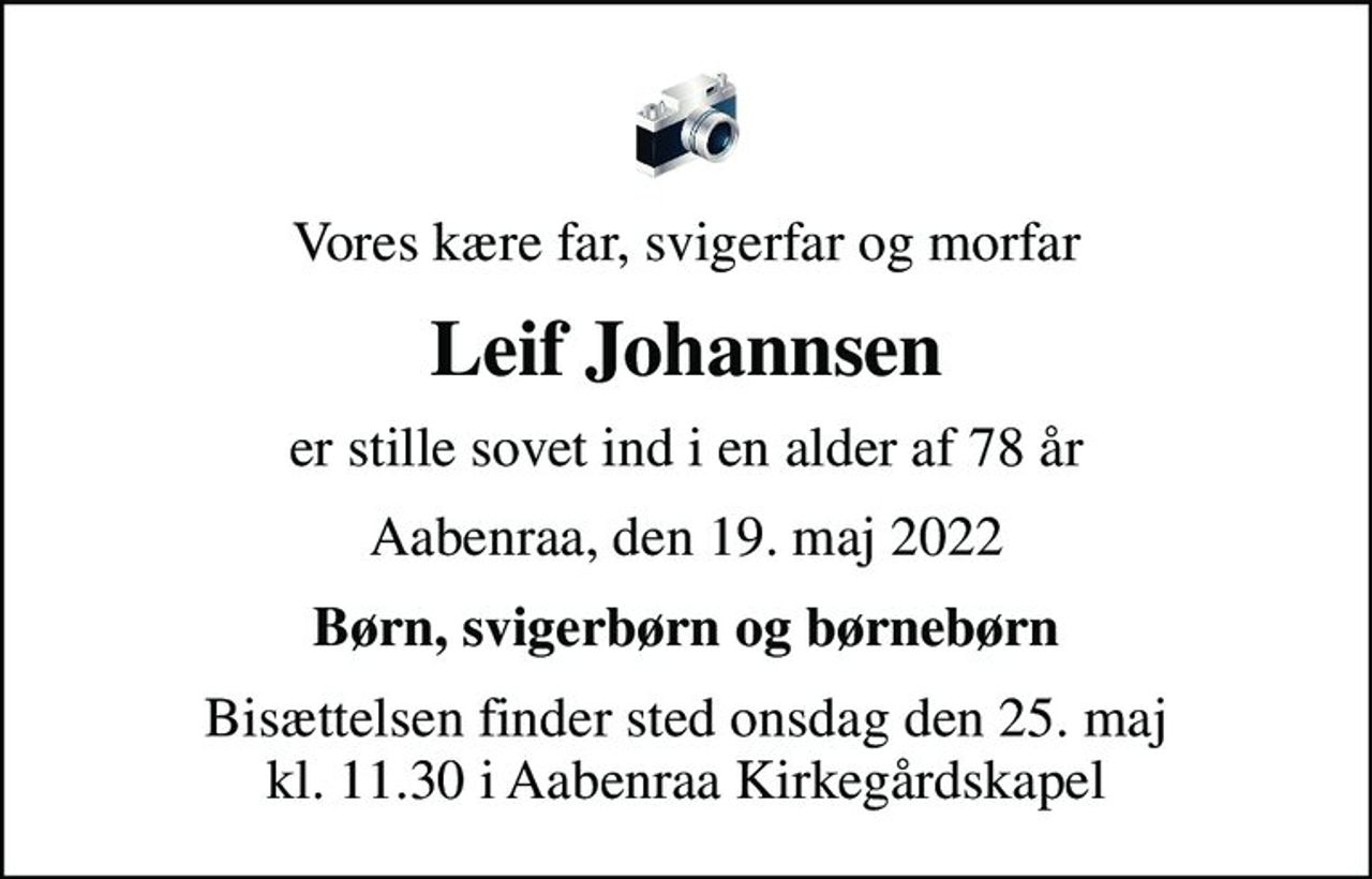 Vores kære far, svigerfar og morfar
Leif Johannsen
er stille sovet ind i en alder af 78 år
Aabenraa, den 19. maj 2022
Børn, svigerbørn og børnebørn
Bisættelsen finder sted onsdag den 25. maj kl. 11.30 i Aabenraa Kirkegårdskapel