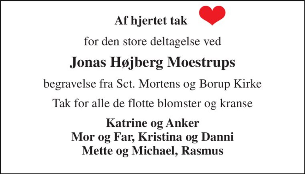 Af hjertet tak  
for den store deltagelse ved 
Jonas Højberg Moestrups 
begravelse fra Sct. Mortens og Borup Kirke 
Tak for alle de flotte blomster og kranse 
Katrine og Anker Mor og Far, Kristina og Danni Mette og Michael, Rasmus