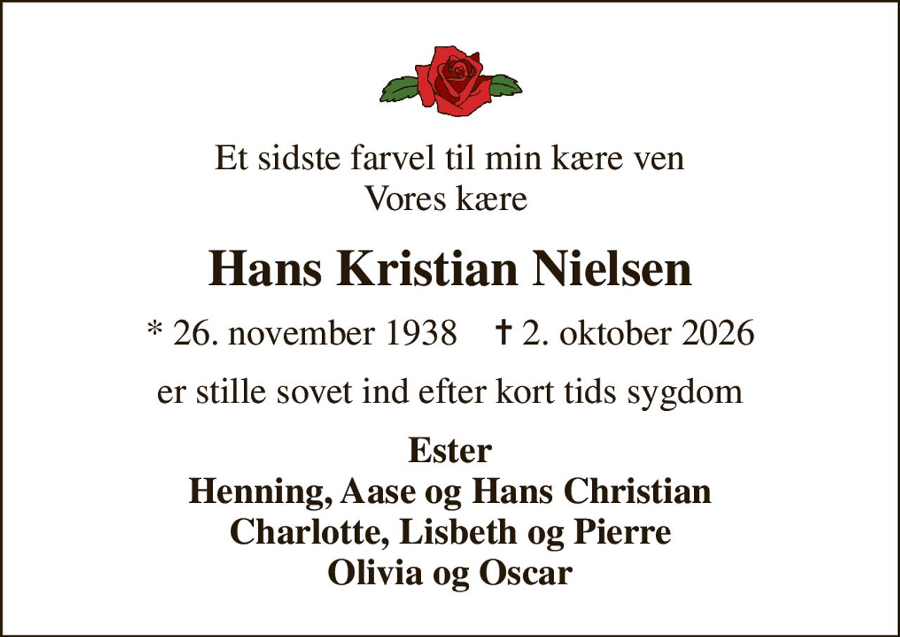Et sidste farvel til min kære ven Vores kære 
Hans Kristian Nielsen
* 26. november 1938    ✝ 2. oktober 2026
er stille sovet ind efter kort tids sygdom
Ester Henning, Aase og Hans Christian Charlotte, Lisbeth og Pierre Olivia og Oscar