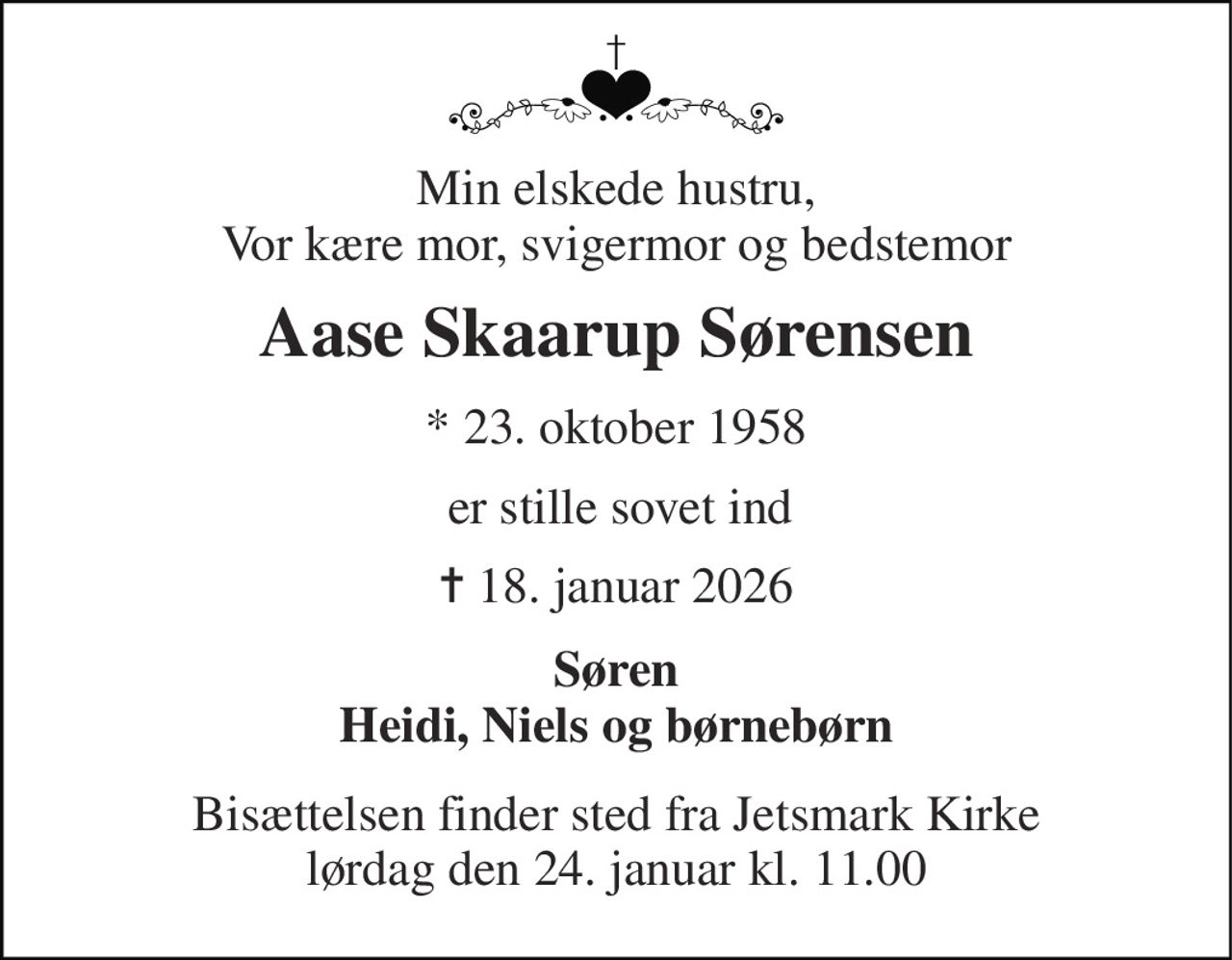 Min elskede hustru, Vor kære mor, svigermor og bedstemor 
Aase Skaarup Sørensen 
* 23. oktober 1958 
er stille sovet ind 
✝ 18. januar 2026 
Søren Heidi, Niels og børnebørn 
Bisættelsen finder sted fra Jetsmark Kirke lørdag den 24. januar kl. 11.00