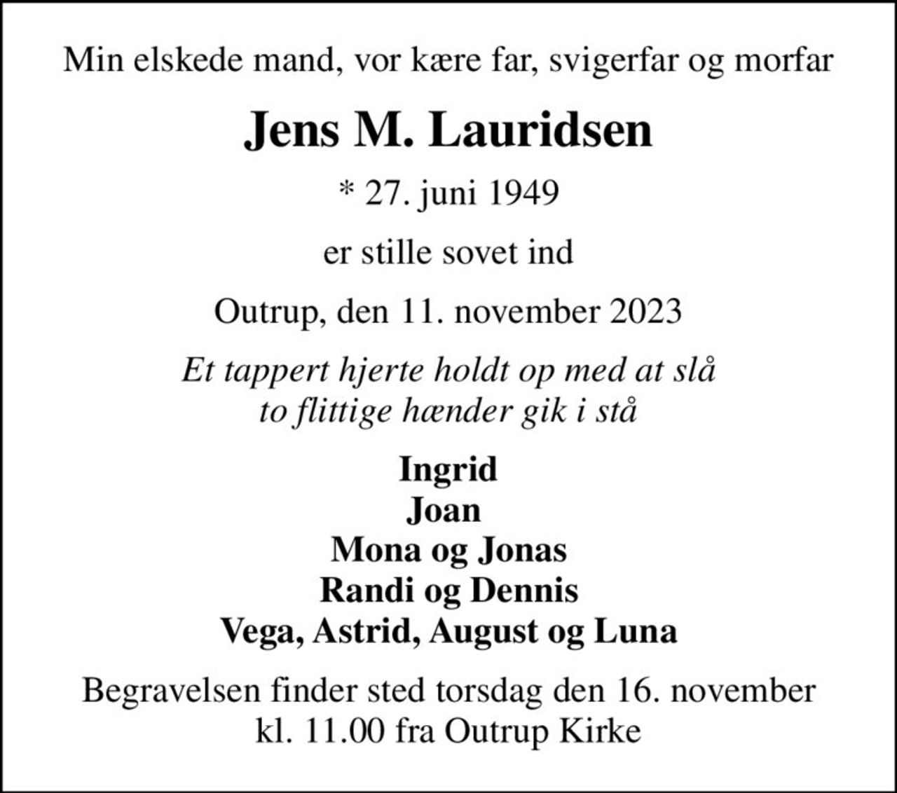 Min elskede mand, vor kære far, svigerfar og morfar
Jens M. Lauridsen
* 27. juni 1949
er stille sovet ind
Outrup, den 11. november 2023
Et tappert hjerte holdt op med at slå to flittige hænder gik i stå
Ingrid Joan  Mona og Jonas Randi og Dennis Vega, Astrid, August og Luna
Begravelsen finder sted torsdag den 16. november kl. 11.00 fra Outrup Kirke