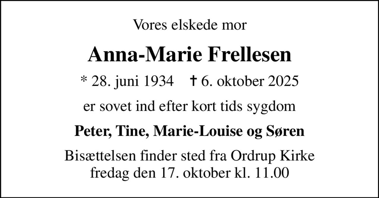 Vores elskede mor
Anna-Marie Frellesen
* 28. juni 1934    ✝ 6. oktober 2025
er sovet ind efter kort tids sygdom
Peter, Tine, Marie-Louise og Søren
Bisættelsen finder sted fra Ordrup Kirke  fredag den 17. oktober kl. 11.00