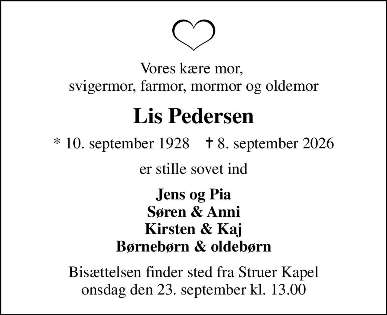 Vores kære mor,  svigermor, farmor, mormor og oldemor
Lis Pedersen
* 10. september 1928    ✝ 8. september 2026
er stille sovet ind
Jens og Pia Søren & Anni Kirsten & Kaj Børnebørn & oldebørn
Bisættelsen finder sted fra Struer Kapel  onsdag den 23. september kl. 13.00