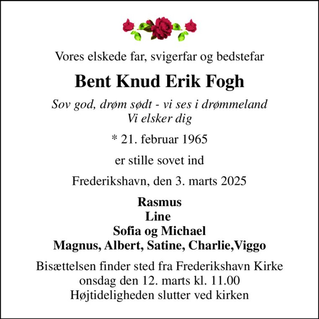 Vores elskede far, svigerfar og bedstefar
Bent Knud Erik Fogh
Sov god, drøm sødt - vi ses i drømmeland Vi elsker dig
* 21. februar 1965
er stille sovet ind
Frederikshavn, den 3. marts 2025
Rasmus Line  Sofia og Michael Magnus, Albert, Satine, Charlie,Viggo
Bisættelsen finder sted fra Frederikshavn Kirke  onsdag den 12. marts kl. 11.00  Højtideligheden slutter ved kirken