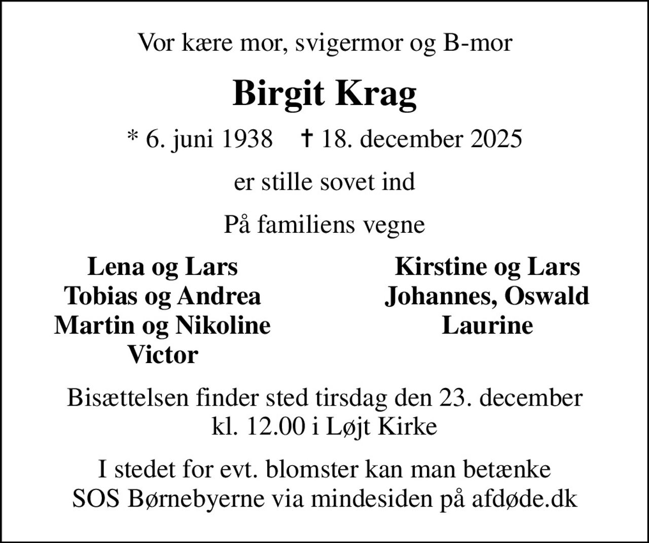 Vor kære mor, svigermor og B-mor
Birgit Krag
* 6. juni 1938    ✝ 18. december 2025
er stille sovet ind
På familiens vegne
Lena og Lars
Kirstine og Lars
Tobias og Andrea
Johannes, Oswald
Martin og Nikoline
Laurine
Victor
Bisættelsen finder sted tirsdag den 23. december kl. 12.00 i Løjt Kirke
I stedet for evt. blomster kan man betænke
					SOS Børnebyerne via mindesiden på afdøde.dk