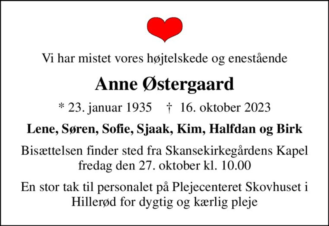 Vi har mistet vores højtelskede og enestående
Anne Østergaard
* 23. januar 1935    ✝ 16. oktober 2023
Lene, Søren, Sofie, Sjaak, Kim, Halfdan og Birk
Bisættelsen finder sted fra Skansekirkegårdens Kapel  fredag den 27. oktober kl. 10.00 
En stor tak til personalet på Plejecenteret Skovhuset i Hillerød for dygtig og kærlig pleje