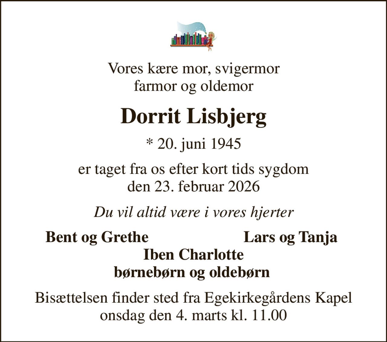 Vores kære mor, svigermor farmor og oldemor
Dorrit Lisbjerg
* 20. juni 1945
er taget fra os efter kort tids sygdom den 23. februar 2026
Du vil altid være i vores hjerter
Bent og Grethe
Lars og Tanja
Bisættelsen finder sted fra Egekirkegårdens Kapel  onsdag den 4. marts kl. 11.00
