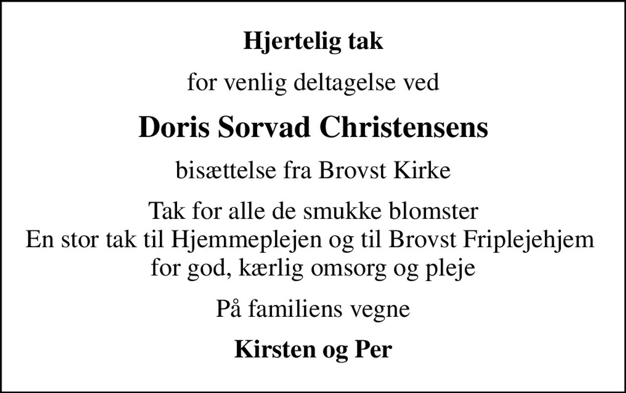 Hjertelig tak
for venlig deltagelse ved
Doris Sorvad Christensens
bisættelse fra Brovst Kirke
Tak for alle de smukke blomster En stor tak til Hjemmeplejen og til Brovst Friplejehjem  for god, kærlig omsorg og pleje
På familiens vegne
Kirsten og Per