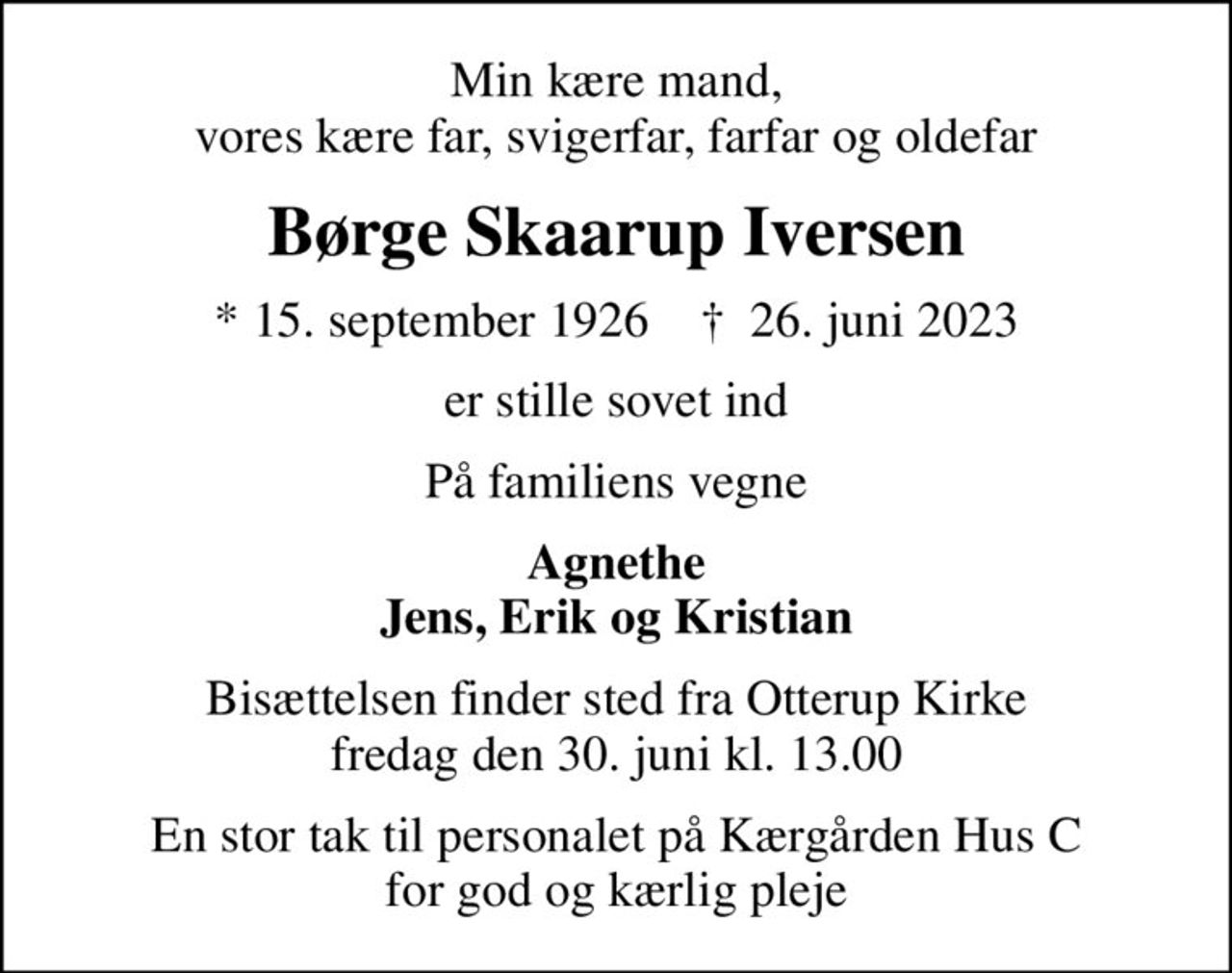 Min kære mand, vores kære far, svigerfar, farfar og oldefar
Børge Skaarup Iversen
* 15. september 1926    ✝ 26. juni 2023
er stille sovet ind
På familiens vegne
Agnethe Jens, Erik og Kristian
Bisættelsen finder sted fra Otterup Kirke  fredag den 30. juni kl. 13.00 
En stor tak til personalet på Kærgården Hus C for god og kærlig pleje