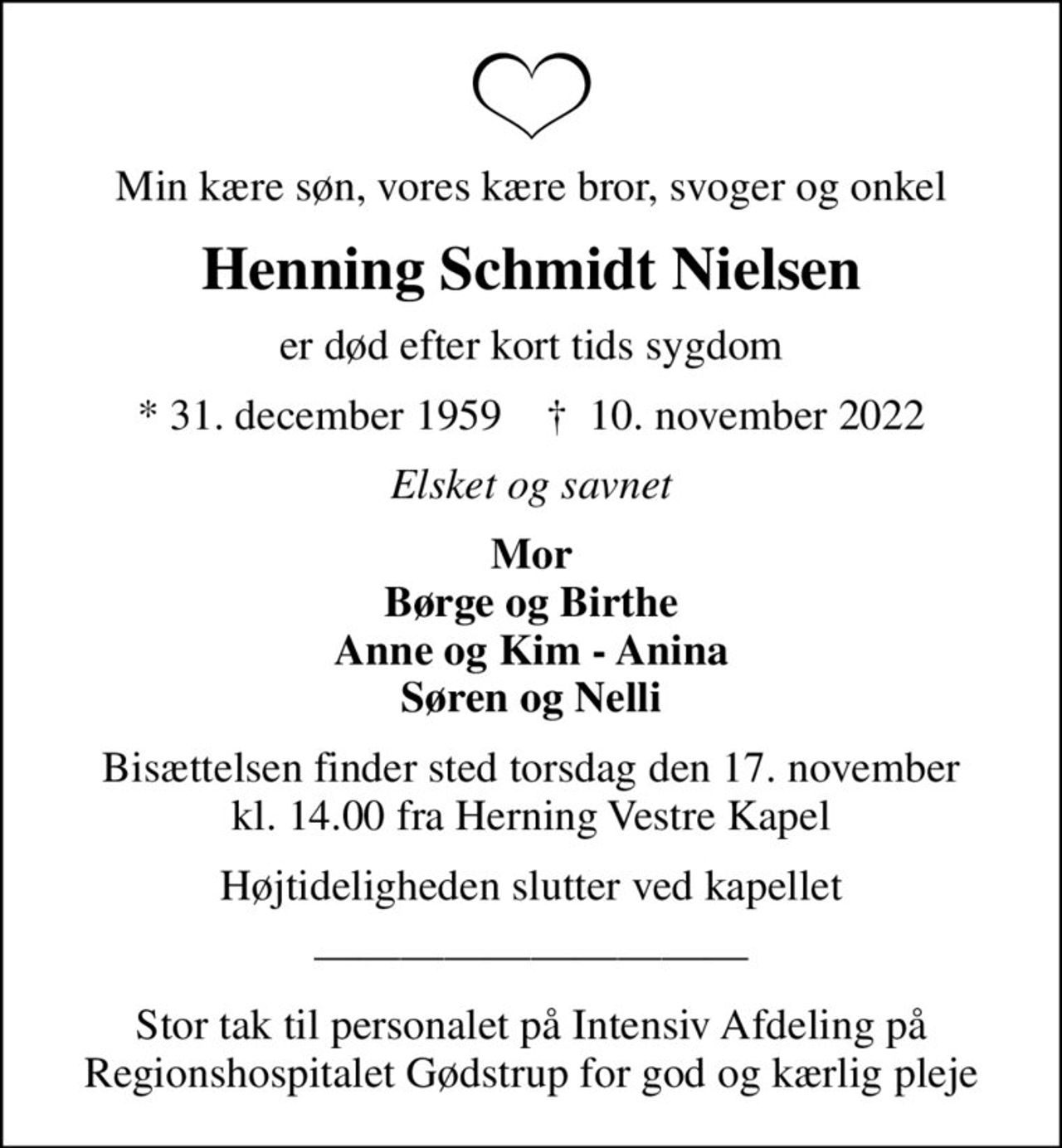 Min kære søn, vores kære bror, svoger og onkel
Henning Schmidt Nielsen
er død efter kort tids sygdom
* 31. december 1959    ✝ 10. november 2022
Elsket og savnet
Mor Børge og Birthe Anne og Kim - Anina Søren og Nelli
Bisættelsen finder sted torsdag den 17. november kl. 14.00 fra Herning Vestre Kapel
Højtideligheden slutter ved kapellet
Stor tak til personalet på Intensiv Afdeling på Regionshospitalet Gødstrup for god og kærlig pleje