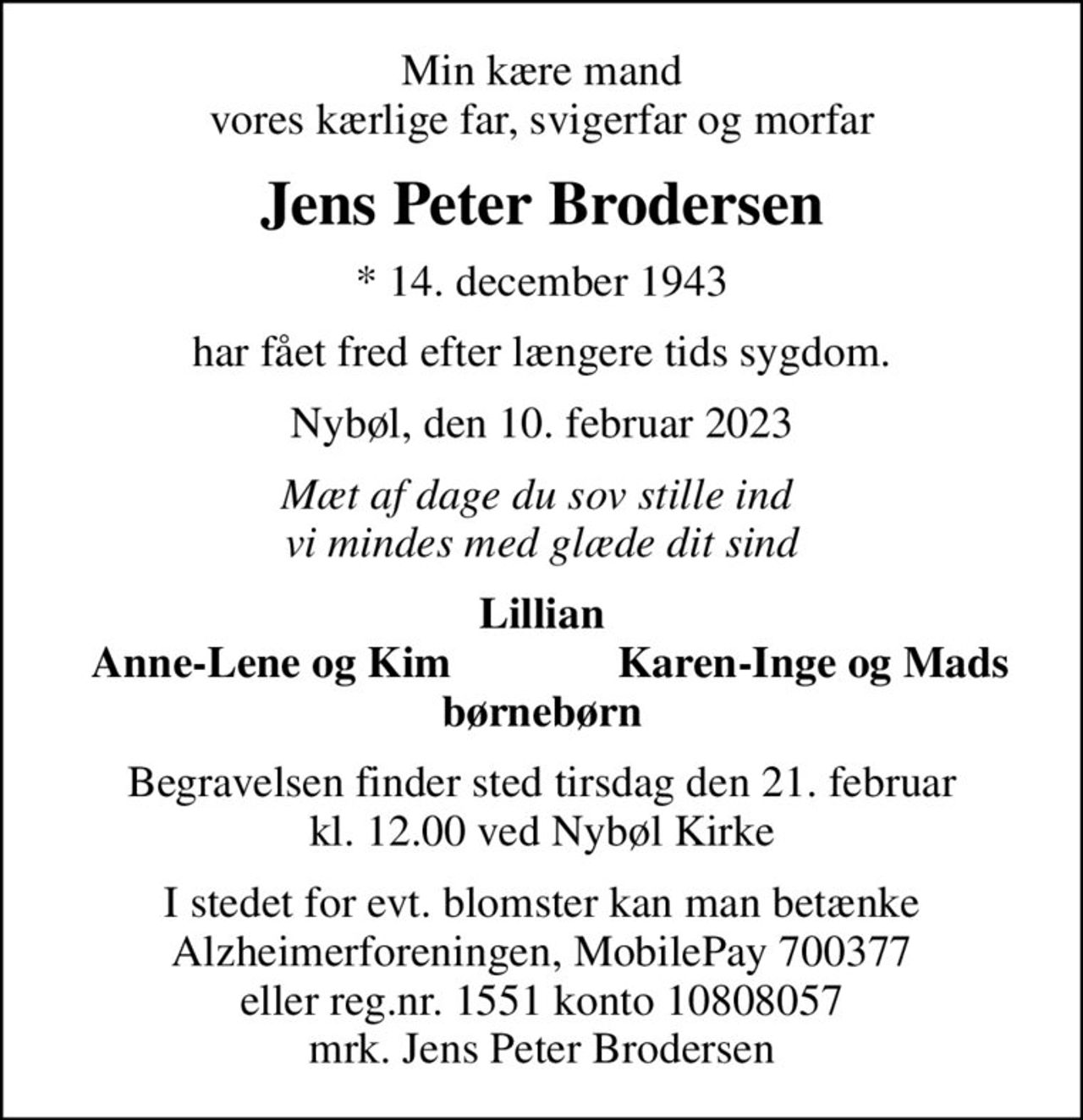 Min kære mand vores kærlige far, svigerfar og morfar
Jens Peter Brodersen
* 14. december 1943
har fået fred efter længere tids sygdom.
Nybøl, den 10. februar 2023
Mæt af dage du sov stille ind  vi mindes med glæde dit sind
Lillian
Anne-Lene og Kim
Karen-Inge og Mads
Begravelsen finder sted tirsdag den 21. februar kl. 12.00 ved Nybøl Kirke
I stedet for evt. blomster kan man betænke
					Alzheimerforeningen reg.nr.1551konto10808057mrk. Jens Peter
					Brodersen
I stedet for evt. blomster kan man betænke Alzheimerforeningen, MobilePay 700377 eller reg.nr. 1551 konto 10808057 mrk. Jens Peter Brodersen