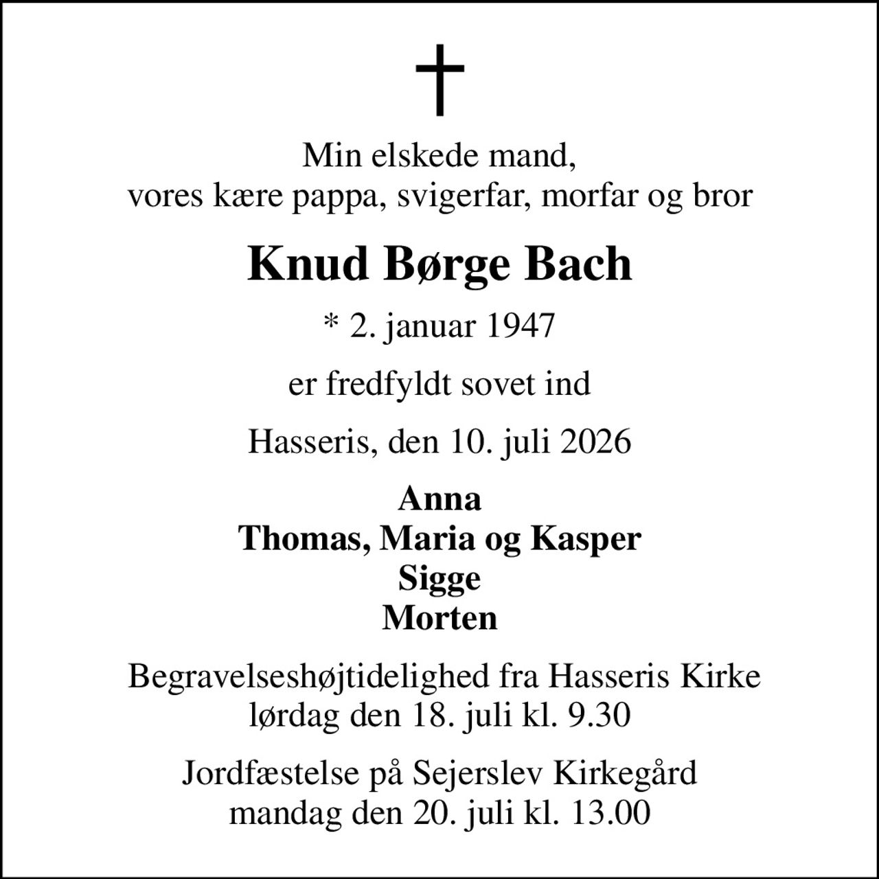 Min elskede mand, vores kære pappa, svigerfar, morfar og bror
Knud Børge Bach
* 2. januar 1947
er fredfyldt sovet ind
Hasseris, den 10. juli 2026
Anna Thomas, Maria og Kasper Sigge Morten
 Begravelseshøjtidelighed fra Hasseris Kirke lørdag den 18. juli kl. 9.30
Jordfæstelse på Sejerslev Kirkegård mandag den 20. juli kl. 13.00