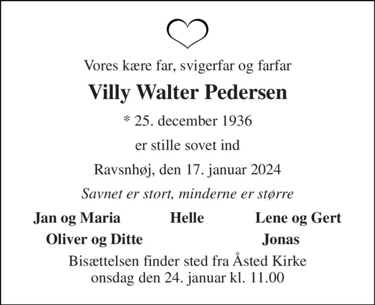 Vores kære far, svigerfar og farfar 
Villy Walter Pedersen 
*​ 25. december 1936 
er stille sovet ind 
Ravsnhøj, den 17. januar 2024 
Savnet er stort, minderne er større 
Jan og Maria 
Helle 
Lene og Gert 
Oliver og Ditte 
Jonas 
Bisættelsen​ finder sted fra Åsted Kirke​ tirsdag den 23. januar​ kl. 11.00