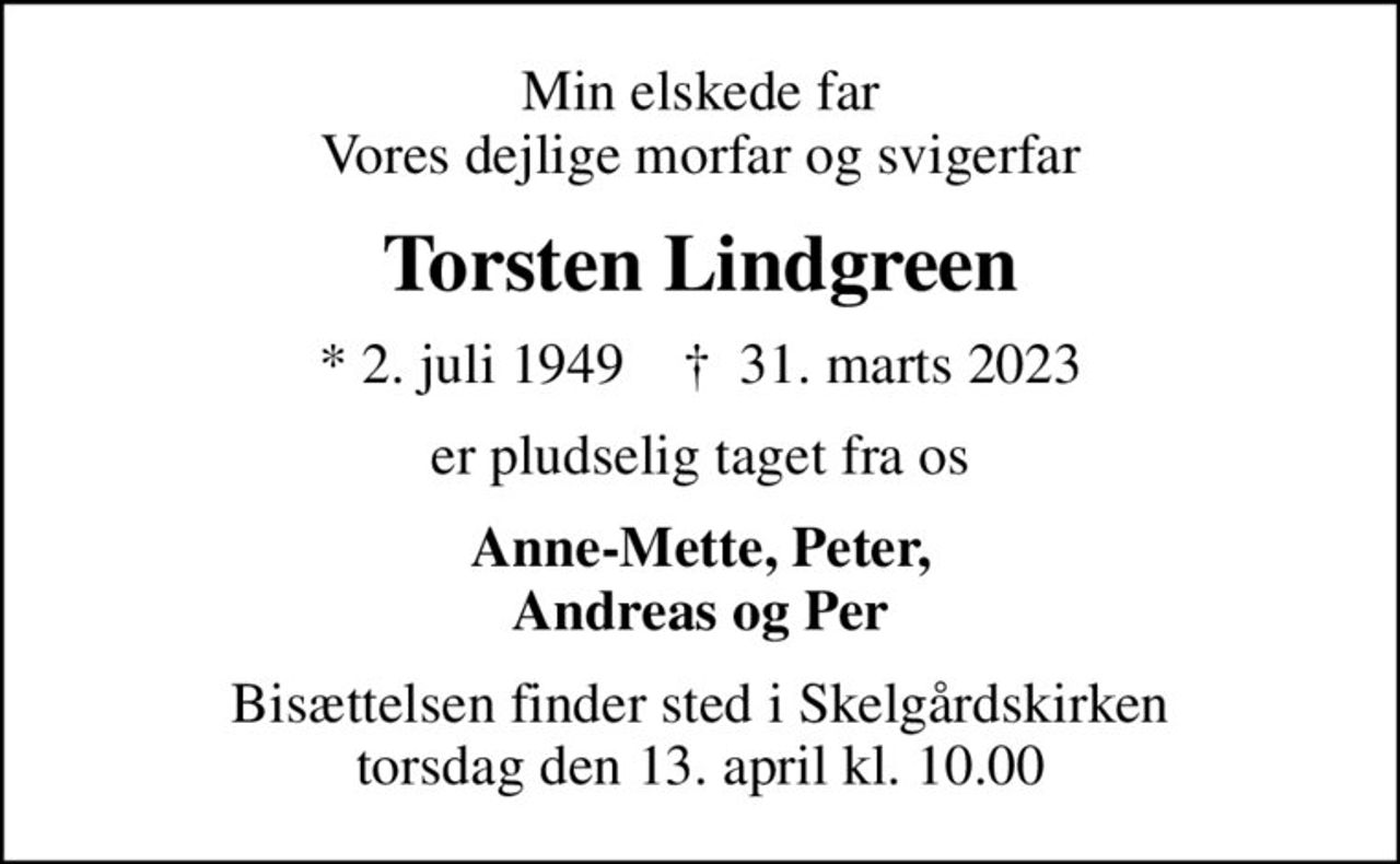 Min elskede far Vores dejlige morfar og svigerfar
Torsten Lindgreen
* 2. juli 1949    ✝ 31. marts 2023
er pludselig taget fra os
Anne-Mette, Peter, Andreas og Per
Bisættelsen finder sted i Skelgårdskirken  torsdag den 13. april kl. 10.00