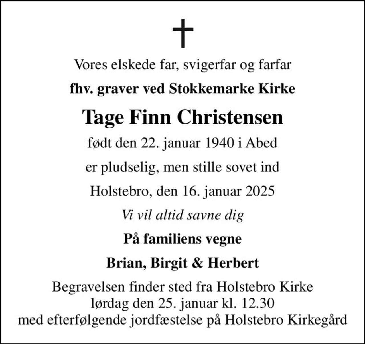 Vores elskede far, svigerfar og farfar
fhv. graver ved Stokkemarke Kirke
Tage Finn Christensen
født den 22. januar 1940 i Abed
er pludselig, men stille sovet ind
Holstebro, den 16. januar 2025
Vi vil altid savne dig
På familiens vegne
Brian, Birgit & Herbert
Begravelsen finder sted fra Holstebro Kirke  lørdag den 25. januar kl. 12.30  med efterfølgende jordfæstelse på Holstebro Kirkegård