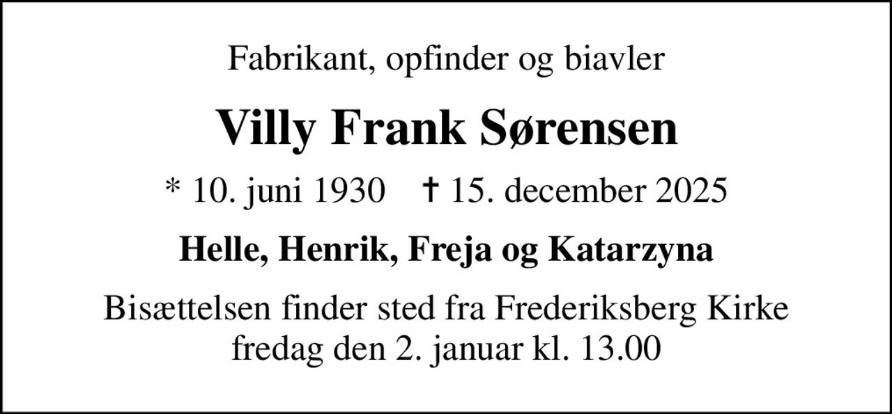 Fabrikant, opfinder og biavler
Villy Frank Sørensen
* 10. juni 1930    ✝ 15. december 2025
Helle, Henrik, Freja og Katarzyna
Bisættelsen finder sted fra Frederiksberg Kirke  fredag den 2. januar kl. 13.00