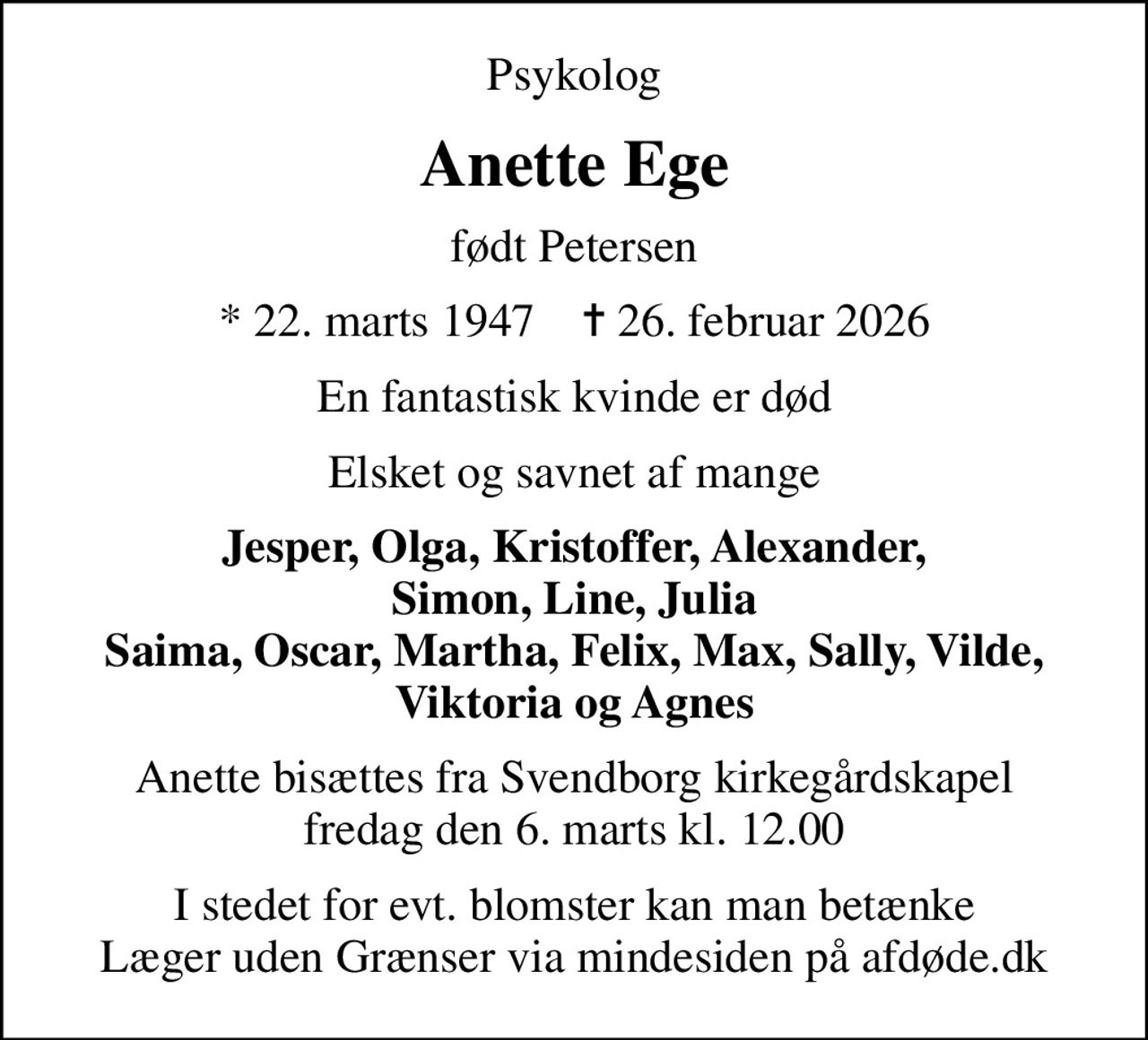 Psykolog
Anette Ege
født Petersen
* 22. marts 1947    ✝ 26. februar 2026
En fantastisk kvinde er død
Elsket og savnet af mange
Jesper, Olga, Kristoffer, Alexander, Simon, Line, Julia Saima, Oscar, Martha, Felix, Max, Sally, Vilde, Viktoria og Agnes
Anette bisættes fra Svendborg kirkegårdskapel fredag den 6. marts kl. 12.00
I stedet for evt. blomster kan man betænke
					Læger uden Grænser via mindesiden på afdøde.dk