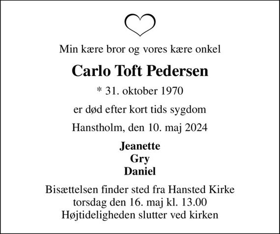 Min kære bror og vores kære onkel
Carlo Toft Pedersen
* 31. oktober 1970
er død efter kort tids sygdom
Hanstholm, den 10. maj 2024
Jeanette Gry Daniel
Bisættelsen finder sted fra Hansted Kirke  torsdag den 16. maj kl. 13.00  Højtideligheden slutter ved kirken