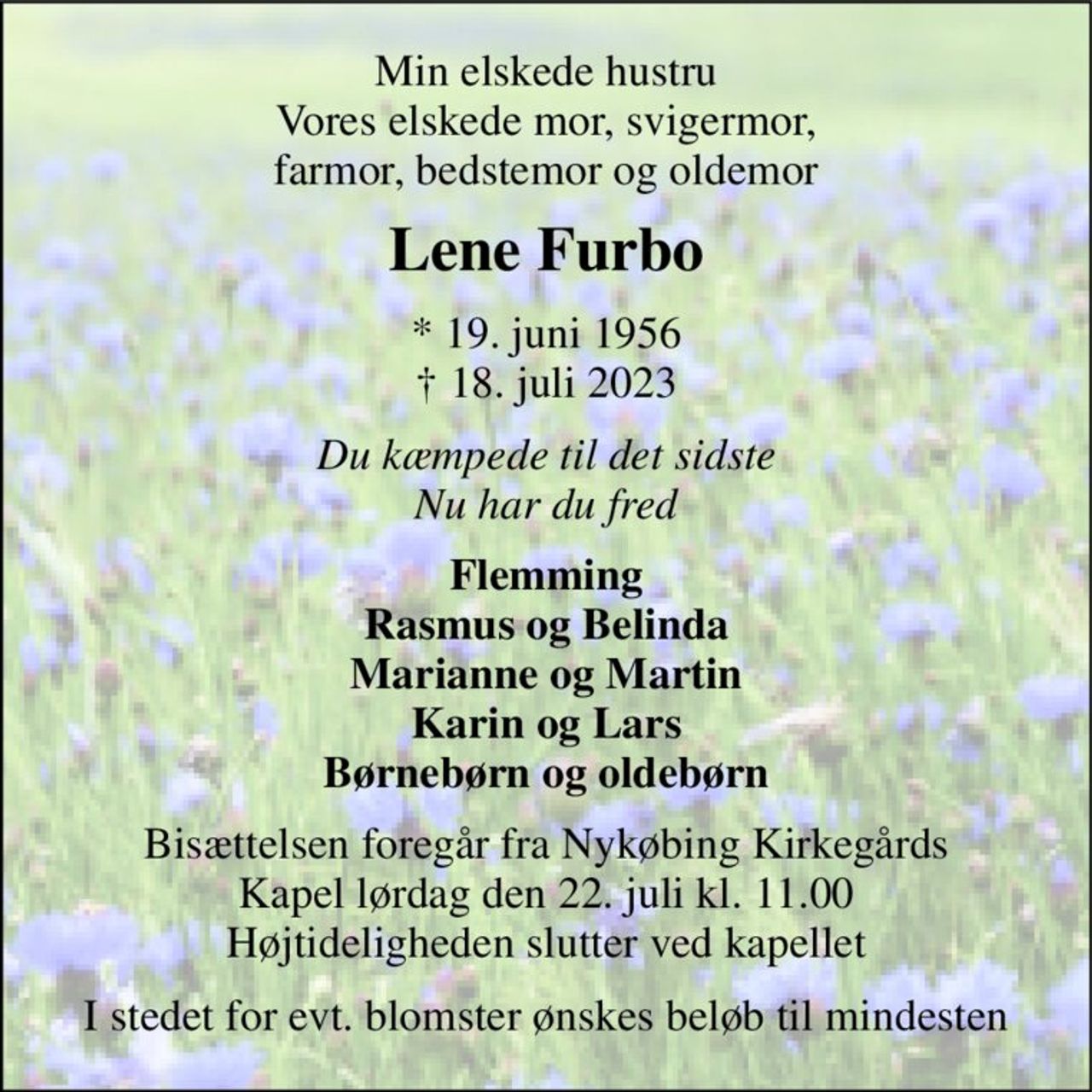 Min elskede hustru Vores elskede mor, svigermor, farmor, bedstemor og oldemor 
Lene Furbo 
* 19. juni 1956 † 18. juli 2023 
Du kæmpede til det sidste Nu har du fred 
Flemming Rasmus og Belinda Marianne og Martin Karin og Lars Børnebørn og oldebørn 
Bisættelsen foregår fra Nykøbing Kirkegårds Kapel lørdag den 22. juli kl. 11.00 Højtideligheden slutter ved kapellet 
I stedet for evt. blomster ønskes beløb til mindesten