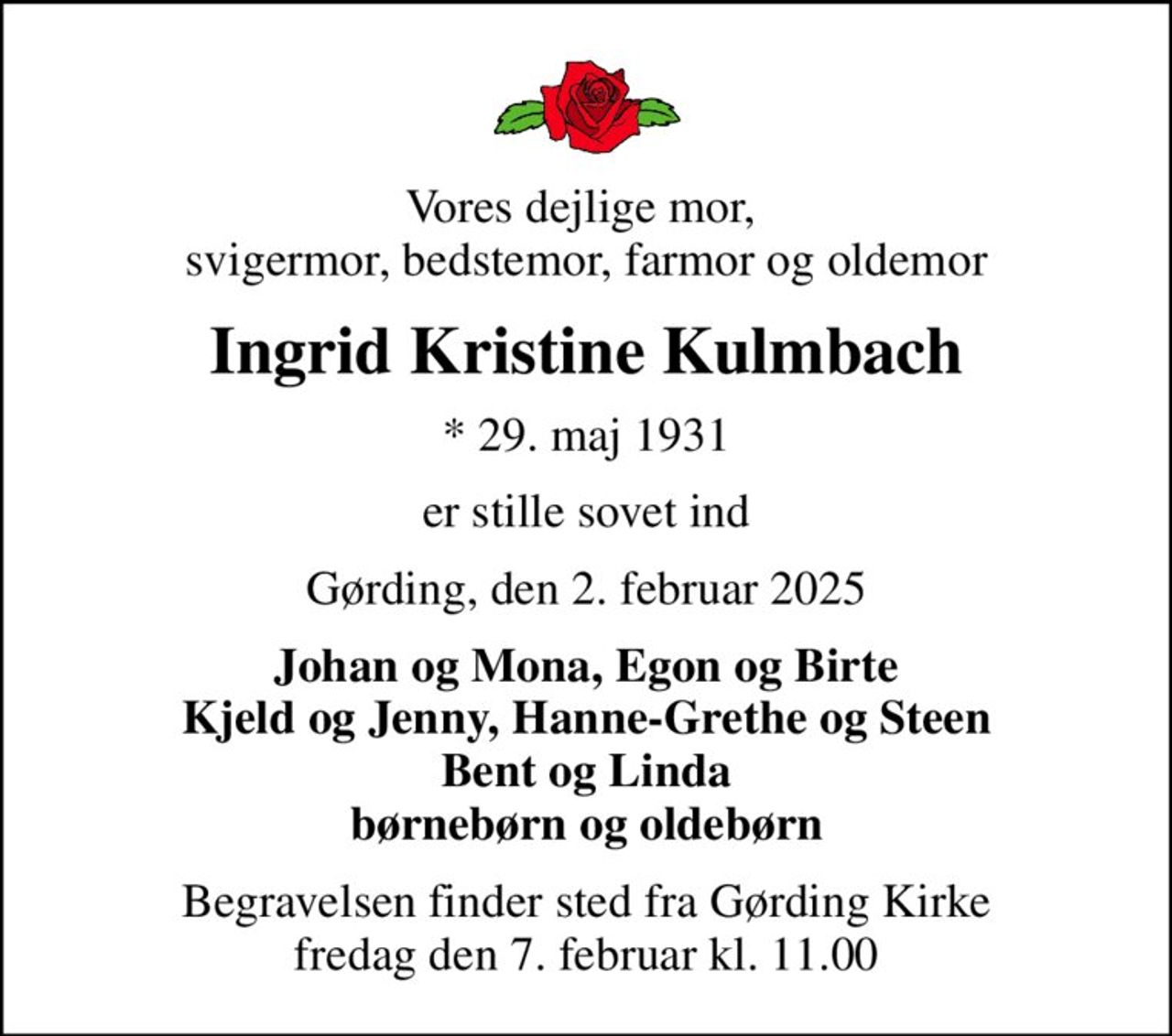 Vores dejlige mor,  svigermor, bedstemor, farmor og oldemor
Ingrid Kristine Kulmbach
* 29. maj 1931
er stille sovet ind
Gørding, den 2. februar 2025
Johan og Mona, Egon og Birte Kjeld og Jenny, Hanne-Grethe og Steen Bent og Linda børnebørn og oldebørn
Begravelsen finder sted fra Gørding Kirke  fredag den 7. februar kl. 11.00