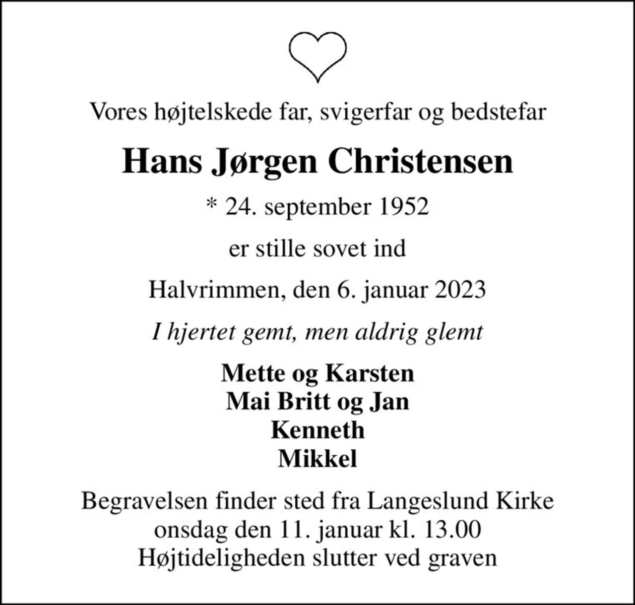 Vores højtelskede far, svigerfar og bedstefar
Hans Jørgen Christensen
* 24. september 1952
er stille sovet ind
Halvrimmen, den 6. januar 2023
I hjertet gemt, men aldrig glemt
Mette og Karsten Mai Britt og Jan Kenneth Mikkel
Begravelsen finder sted fra Langeslund Kirke  onsdag den 11. januar kl. 13.00  Højtideligheden slutter ved graven