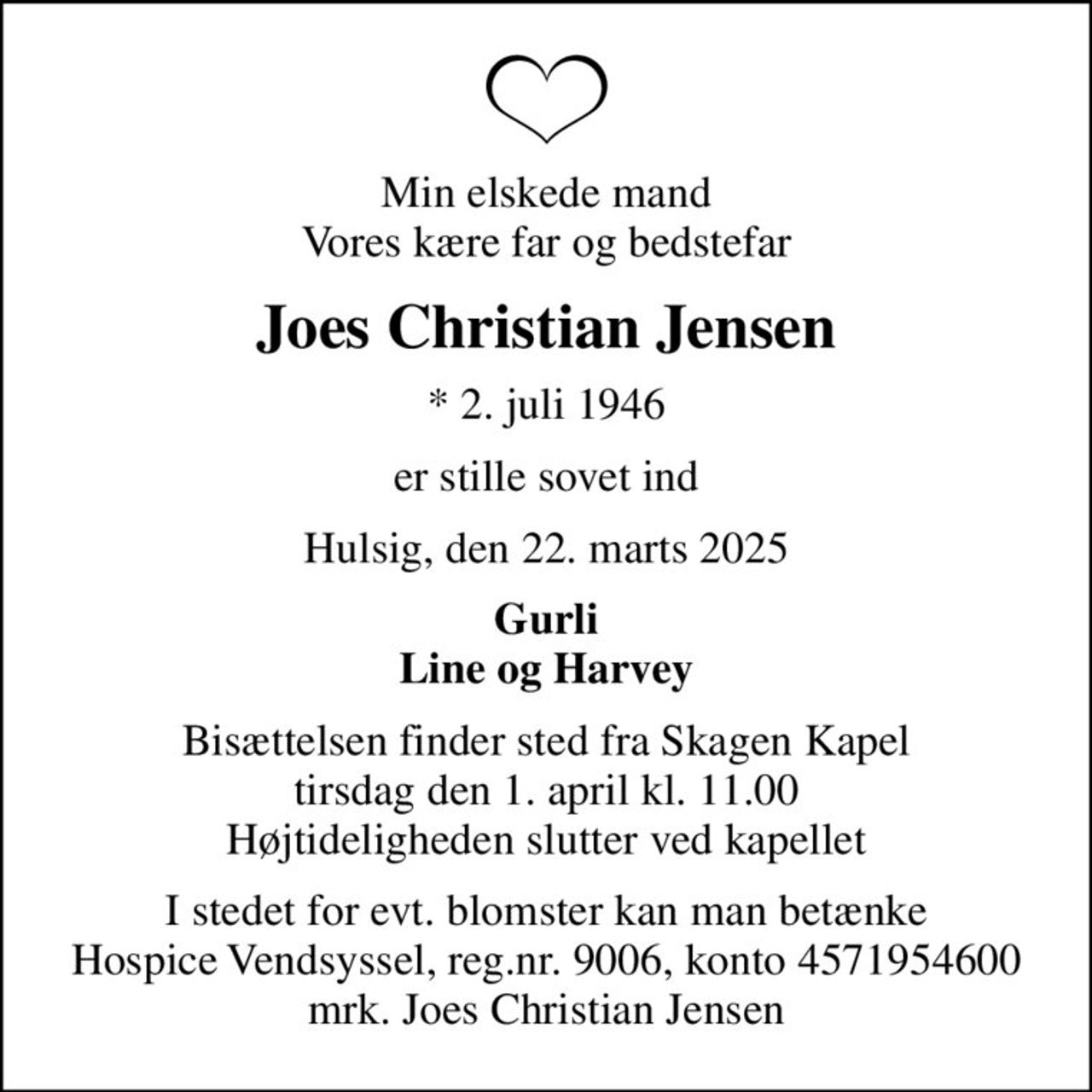 Min elskede mand Vores kære far og bedstefar
Joes Christian Jensen
* 2. juli 1946
er stille sovet ind
Hulsig, den 22. marts 2025
Gurli Line og Harvey
Bisættelsen finder sted fra Skagen Kapel  tirsdag den 1. april kl. 11.00  Højtideligheden slutter ved kapellet
I stedet for evt. blomster kan man betænke
					Hospice Vendsyssel reg.nr.9006,konto4571954600mrk. Joes
					Christian Jensen