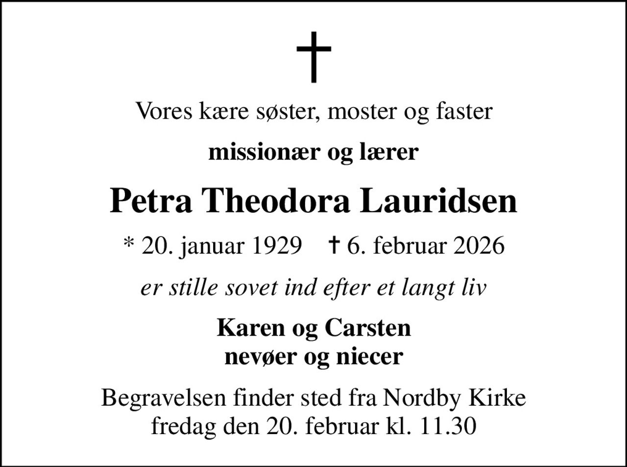 Vores kære søster, moster og faster
missionær og lærer
Petra Theodora Lauridsen
* 20. januar 1929    ✝ 6. februar 2026
er stille sovet ind efter et langt liv
Karen og Carsten nevøer og niecer
Begravelsen finder sted fra Nordby Kirke  fredag den 20. februar kl. 11.30