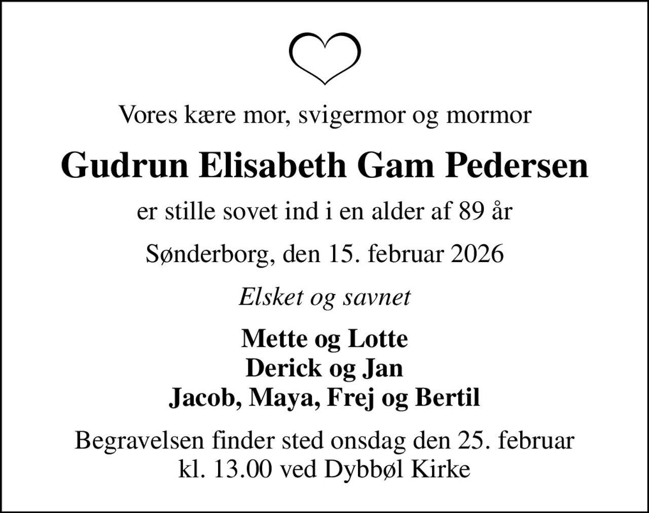 Vores kære mor, svigermor og mormor
Gudrun Elisabeth Gam Pedersen
er stille sovet ind i en alder af 89 år
Sønderborg, den 15. februar 2026
Elsket og savnet
Mette og Lotte Derick og Jan Jacob, Maya, Frej og Bertil
Begravelsen finder sted onsdag den 25. februar kl. 13.00 ved Dybbøl Kirke