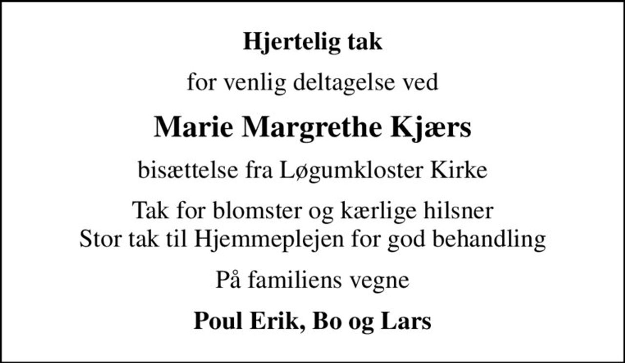 Hjertelig tak
for venlig deltagelse ved
Marie Margrethe Kjærs
bisættelse fra Løgumkloster Kirke
Tak for blomster og kærlige hilsner Stor tak til Hjemmeplejen for god behandling
På familiens vegne
Poul Erik, Bo og Lars