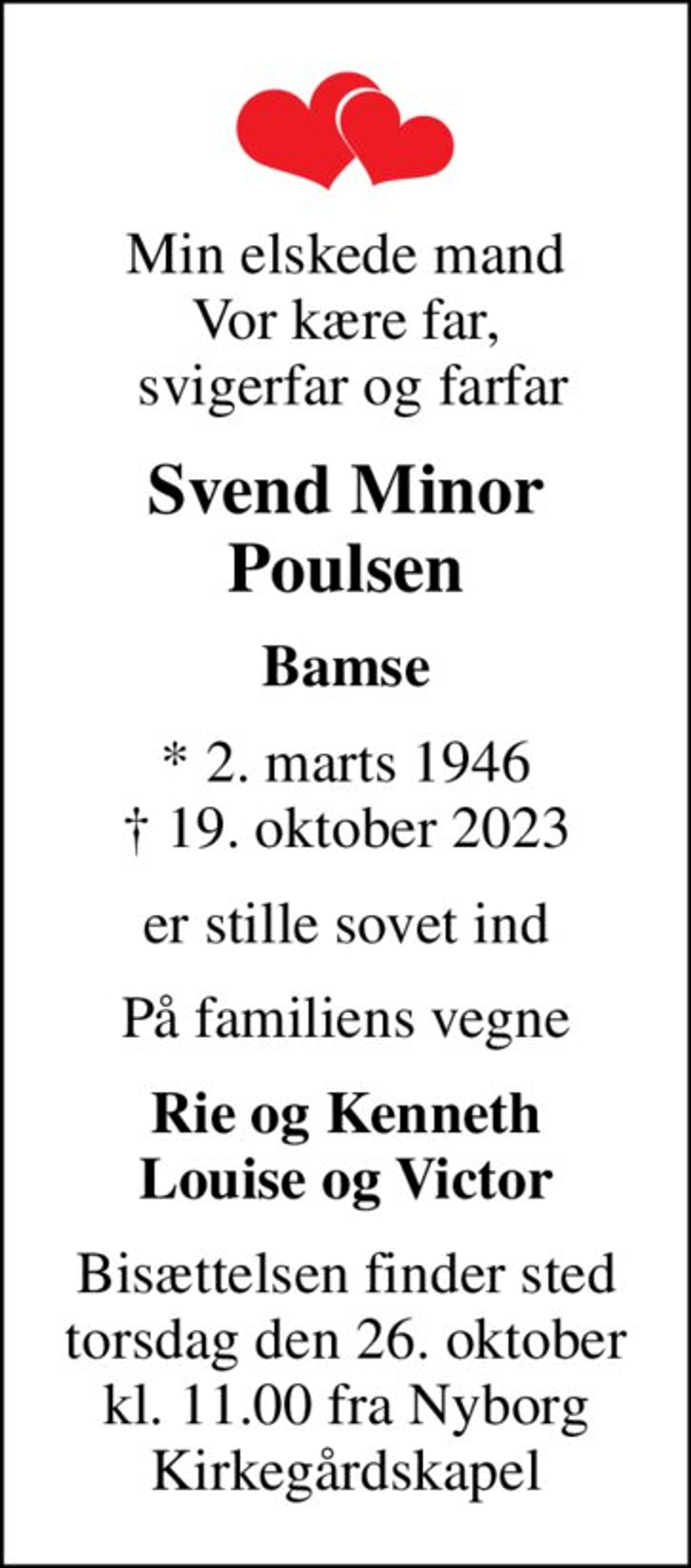 Min elskede mand Vor kære far,  svigerfar og farfar
Svend Minor Poulsen
Bamse
* 2. marts 1946
						✝ 19. oktober 2023
er stille sovet ind
På familiens vegne
Rie og Kenneth Louise og Victor
Bisættelsen finder sted torsdag den 26. oktober kl. 11.00 fra Nyborg Kirkegårdskapel