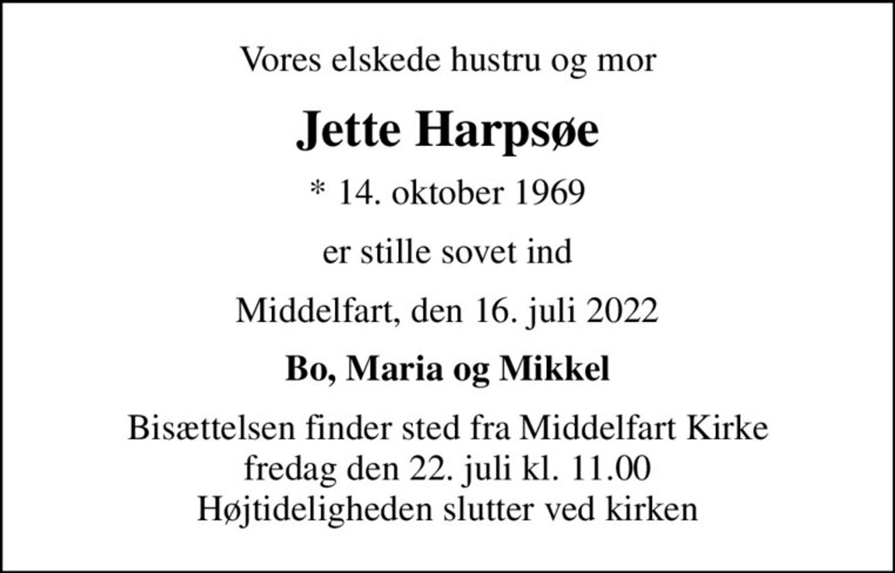 Vores elskede hustru og mor
Jette Harpsøe
* 14. oktober 1969
er stille sovet ind
Middelfart, den 16. juli 2022
Bo, Maria og Mikkel
Bisættelsen finder sted fra Middelfart Kirke  fredag den 22. juli kl. 11.00  Højtideligheden slutter ved kirken
