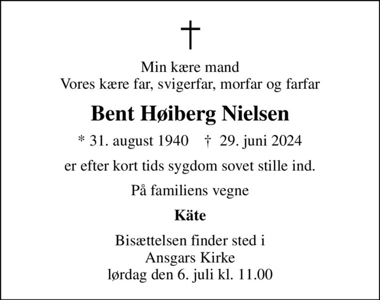Min kære mand Vores kære far, svigerfar, morfar og farfar
Bent Høiberg Nielsen
* 31. august 1940    ✝ 29. juni 2024
er efter kort tids sygdom sovet stille ind.
På familiens vegne
Käte
Bisættelsen finder sted i Ansgars Kirke  lørdag den 6. juli kl. 11.00
