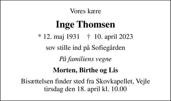 Vores kære
Inge Thomsen
* 12. maj 1931    &#x271d; 10. april 2023
sov stille ind på Sofiegården
På familiens vegne
Morten, Birthe og Lis
Bisættelsen finder sted fra Skovkapellet, Vejle  tirsdag den 18. april kl. 10.00