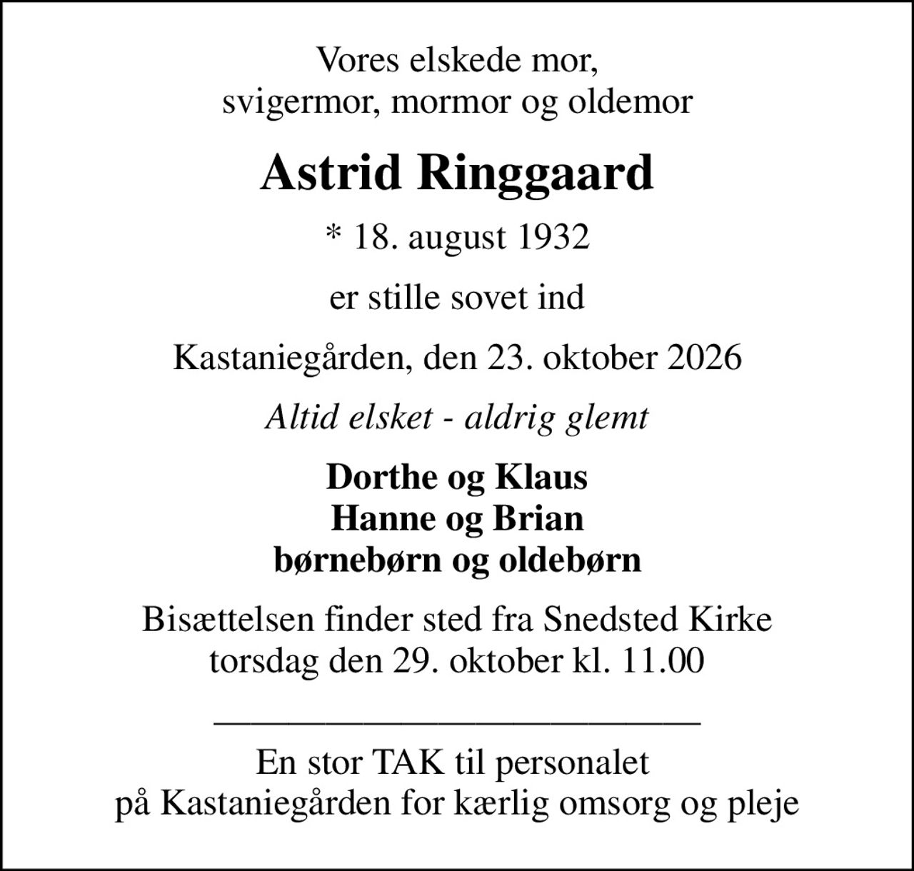 Vores elskede mor, svigermor, mormor og oldemor
Astrid Ringgaard
* 18. august 1932
er stille sovet ind
Kastaniegården, den 23. oktober 2026
Altid elsket - aldrig glemt
Dorthe og Klaus Hanne og Brian børnebørn og oldebørn
Bisættelsen finder sted fra Snedsted Kirke  torsdag den 29. oktober kl. 11.00 
 En stor TAK til personalet  på Kastaniegården for kærlig omsorg og pleje