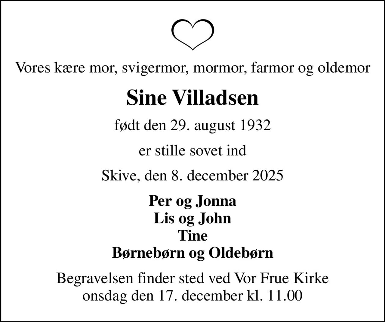 Vores kære mor, svigermor, mormor, farmor og oldemor
Sine Villadsen
født den 29. august 1932
er stille sovet ind
Skive, den 8. december 2025
Per og Jonna Lis og John Tine Børnebørn og Oldebørn
Begravelsen finder sted ved Vor Frue Kirke  onsdag den 17. december kl. 11.00