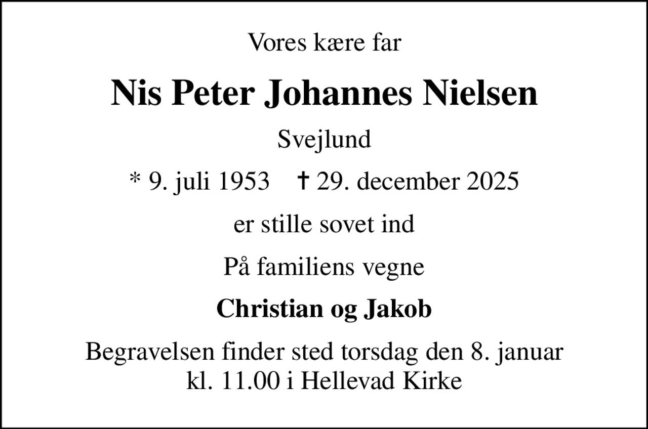 Vores kære far
Nis Peter Johannes Nielsen
Svejlund
* 9. juli 1953    ✝ 29. december 2025
er stille sovet ind
På familiens vegne
Christian og Jakob
Begravelsen finder sted torsdag den 8. januar kl. 11.00 i Hellevad Kirke